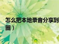 怎么把本地录音分享到朋友圈（本地录音怎么发到微信朋友圈）