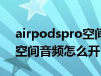 airpodspro空间音频啥意思（airpodspro空间音频怎么开）