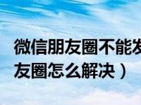 微信朋友圈不能发视频咋回事（微信不能发朋友圈怎么解决）