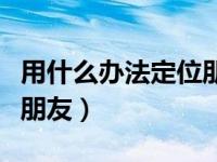 用什么办法定位朋友微信（如何发定位给微信朋友）