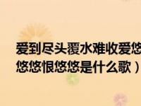 爱到尽头覆水难收爱悠悠恨悠悠mv（爱到尽头覆水难收爱悠悠恨悠悠是什么歌）