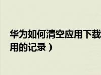 华为如何清空应用下载app记录（华为手机怎么清空下载应用的记录）