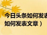 今日头条如何发表文章及注意事项（今日头条如何发表文章）