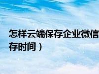 怎样云端保存企业微信消息（企业微信怎么更改云端消息保存时间）