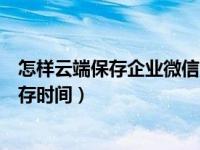 怎样云端保存企业微信消息（企业微信怎么更改云端消息保存时间）