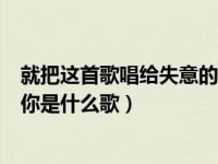 就把这首歌唱给失意的你是什么歌（就把这首歌送给失意的你是什么歌）