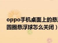 oppo手机桌面上的悬浮球怎么取消（OPPO手机桌面白色圆圈悬浮球怎么关闭）