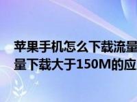 苹果手机怎么下载流量大于150的软件（苹果手机怎么用流量下载大于150M的应用）