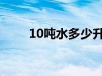 10吨水多少升（1吨水等于多少升）