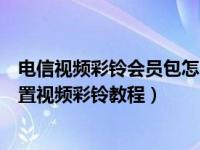 电信视频彩铃会员包怎么取消（电信视频彩铃是什么电信设置视频彩铃教程）