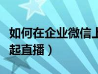 如何在企业微信上发起直播（企业微信怎么发起直播）