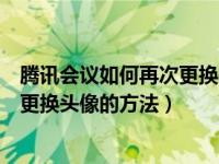 腾讯会议如何再次更换头像（腾讯会议怎么改头像腾讯会议更换头像的方法）