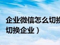 企业微信怎么切换用户（企业微信电脑端怎么切换企业）