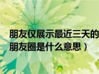 朋友仅展示最近三天的朋友圈意思（朋友仅展示最近三天的朋友圈是什么意思）