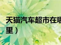 天猫汽车超市在哪里下单（天猫汽车超市在哪里）