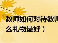 教师如何对待教师节礼物（教师节给老师送什么礼物最好）