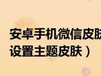 安卓手机微信皮肤主题怎么弄（安卓微信怎么设置主题皮肤）