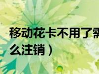 移动花卡不用了需要注销吗（移动卡不用了怎么注销）