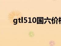 gtl510国六价格（510是国六排放吗）
