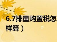 6.7排量购置税怎么算（7.1号后汽车购置税怎样算）