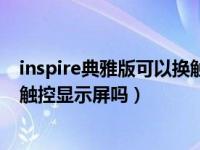 inspire典雅版可以换触控显示屏吗（inspire典雅版可以换触控显示屏吗）