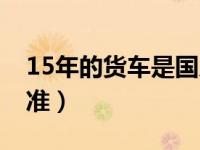 15年的货车是国几标准（15年的车是国几标准）