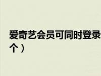 爱奇艺会员可同时登录几个账号（爱奇艺会员能同时登录几个）