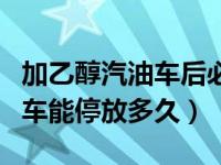 加乙醇汽油车后必须经常开吗（加了乙醇汽油车能停放多久）