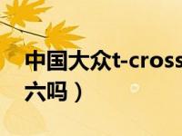 中国大众t-cross是国六吗（大众tcross是国六吗）
