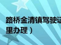 路桥金清镇驾驶证换证（路桥驾驶证换证去哪里办理）