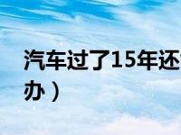 汽车过了15年还能开吗（汽车到了15年怎么办）