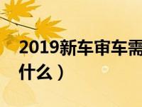 2019新车审车需要带什么（新车审车需要带什么）