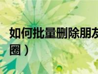 如何批量删除朋友圈动态（如何批量删除朋友圈）