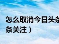 怎么取消今日头条里的关注（怎么取消今日头条关注）