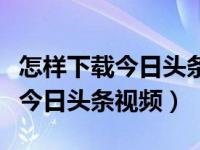 怎样下载今日头条视频到苹果手机（怎样下载今日头条视频）