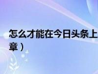 怎么才能在今日头条上发布文章（怎么在今日头条上发布文章）