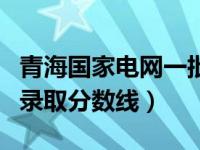 青海国家电网一批二批分数线（青海国家电网录取分数线）