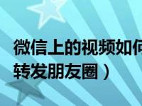 微信上的视频如何转发朋友圈（微信视频怎么转发朋友圈）