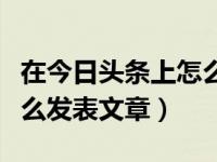 在今日头条上怎么发表文章（在今日头条上怎么发表文章）