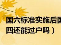 国六标准实施后国四能过户吗（国六实施后国四还能过户吗）