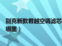 别克新款君越空调滤芯在哪个位置（别克新君越空调滤芯在哪里）