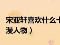 宋亚轩喜欢什么卡通人物（宋亚轩喜欢什么动漫人物）