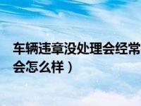 车辆违章没处理会经常被罚款吗（车辆违章罚款不及时处理会怎么样）