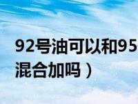 92号油可以和95号油混合加吗（92可以和95混合加吗）