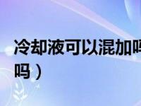 冷却液可以混加吗备胎说车（冷却液可以混加吗）