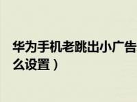 华为手机老跳出小广告怎么设置（华为手机老跳出小广告怎么设置）