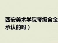 西安美术学院考级含金量高不高（西安美术学院考级是国家承认的吗）